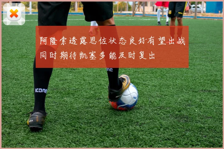 阿隆索透露恩佐状态良好有望出战同时期待凯塞多能及时复出